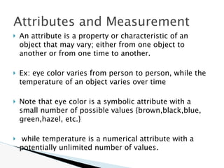 Attributes and Measurement
🞂 An attribute is a property or characteristic of an
object that may vary; either from one object to
another or from one time to another.
🞂 Ex: eye color varies from person to person, while the
temperature of an object varies over time
🞂 Note that eye color is a symbolic attribute with a
small number of possible values {brown,black,blue,
green,hazel, etc.}
🞂 while temperature is a numerical attribute with a
potentially unlimited number of values.
 