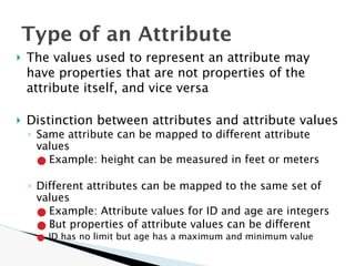 🞂 The values used to represent an attribute may
have properties that are not properties of the
attribute itself, and vice versa
🞂 Distinction between attributes and attribute values
◦ Same attribute can be mapped to different attribute
values
● Example: height can be measured in feet or meters
◦ Different attributes can be mapped to the same set of
values
● Example: Attribute values for ID and age are integers
● But properties of attribute values can be different
● ID has no limit but age has a maximum and minimum value
Type of an Attribute
 