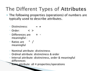 🞂 The following properties (operations) of numbers are
typically used to describe attributes.
◦ Distinctness: = ≠
◦ Order: < >
◦ Differences are + -
meaningful :
◦ Ratios are * /
meaningful
◦ Nominal attribute: distinctness
◦ Ordinal attribute: distinctness & order
◦ Interval attribute: distinctness, order & meaningful
differences
◦ Ratio attribute: all 4 properties/operations
The Different Types of Attributes
 