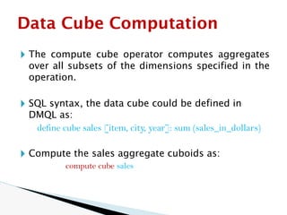🞂 The compute cube operator computes aggregates
over all subsets of the dimensions specified in the
operation.
🞂 SQL syntax, the data cube could be defined in
DMQL as:
define cube sales [item, city, year]: sum (sales_in_dollars)
🞂 Compute the sales aggregate cuboids as:
compute cube sales
Data Cube Computation
 
