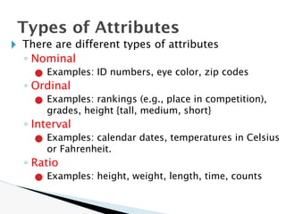 🞂 There are different types of attributes
◦ Nominal
● Examples: ID numbers, eye color, zip codes
◦ Ordinal
● Examples: rankings (e.g., place in competition),
grades, height {tall, medium, short}
◦ Interval
● Examples: calendar dates, temperatures in Celsius
or Fahrenheit.
◦ Ratio
● Examples: height, weight, length, time, counts
Types of Attributes
 