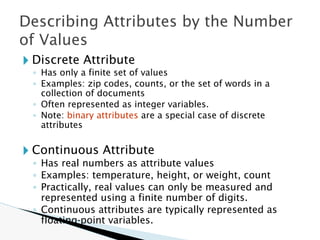 🞂 Discrete Attribute
◦ Has only a finite set of values
◦ Examples: zip codes, counts, or the set of words in a
collection of documents
◦ Often represented as integer variables.
◦ Note: binary attributes are a special case of discrete
attributes
🞂 Continuous Attribute
◦ Has real numbers as attribute values
◦ Examples: temperature, height, or weight, count
◦ Practically, real values can only be measured and
represented using a finite number of digits.
◦ Continuous attributes are typically represented as
floating-point variables.
Describing Attributes by the Number
of Values
 