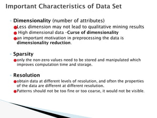 ◦ Dimensionality (number of attributes)
●Less dimension may not lead to qualitative mining results
● High dimensional data –Curse of dimensionality
●an important motivation in preprocessing the data is
dimensionality reduction.
◦ Sparsity
●only the non-zero values need to be stored and manipulated which
improves computation time and storage.
◦ Resolution
●obtain data at different levels of resolution, and often the properties
of the data are different at different resolution.
●Patterns should not be too fine or too coarse, it would not be visible.
Important Characteristics of Data Set
 