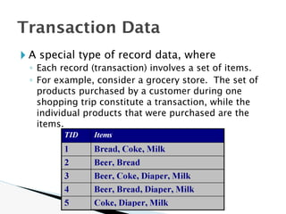 🞂 A special type of record data, where
◦ Each record (transaction) involves a set of items.
◦ For example, consider a grocery store. The set of
products purchased by a customer during one
shopping trip constitute a transaction, while the
individual products that were purchased are the
items.
Transaction Data
 