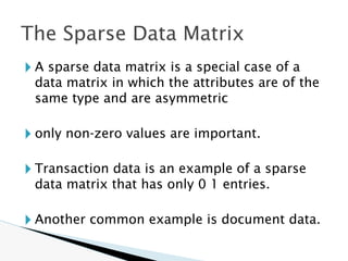 🞂 A sparse data matrix is a special case of a
data matrix in which the attributes are of the
same type and are asymmetric
🞂 only non-zero values are important.
🞂 Transaction data is an example of a sparse
data matrix that has only 0 1 entries.
🞂 Another common example is document data.
The Sparse Data Matrix
 
