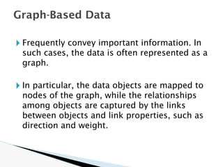 🞂 Frequently convey important information. In
such cases, the data is often represented as a
graph.
🞂 In particular, the data objects are mapped to
nodes of the graph, while the relationships
among objects are captured by the links
between objects and link properties, such as
direction and weight.
Graph-Based Data
 