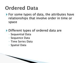 🞂 For some types of data, the attributes have
relationships that involve order in time or
space
🞂 Different types of ordered data are
◦ Sequential Data
◦ Sequence Data
◦ Time Series Data
◦ Spatial Data
Ordered Data
 