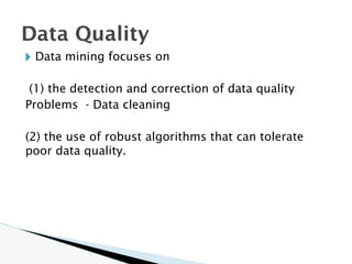 🞂 Data mining focuses on
(1) the detection and correction of data quality
Problems - Data cleaning
(2) the use of robust algorithms that can tolerate
poor data quality.
Data Quality
 