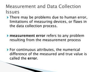 🞂 There may be problems due to human error,
limitations of measuring devices, or flaws in
the data collection process.
🞂 measurement error refers to any problem
resulting from the measurement process
🞂 For continuous attributes, the numerical
difference of the measured and true value is
called the error.
Measurement and Data Collection
Issues
 