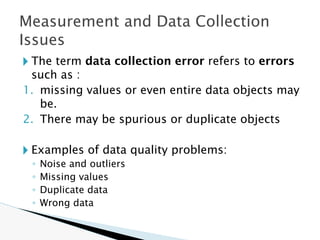 🞂 The term data collection error refers to errors
such as :
1. missing values or even entire data objects may
be.
2. There may be spurious or duplicate objects
🞂 Examples of data quality problems:
◦ Noise and outliers
◦ Missing values
◦ Duplicate data
◦ Wrong data
Measurement and Data Collection
Issues
 