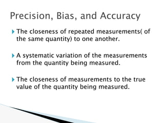 🞂 The closeness of repeated measurements( of
the same quantity) to one another.
🞂 A systematic variation of the measurements
from the quantity being measured.
🞂 The closeness of measurements to the true
value of the quantity being measured.
Precision, Bias, and Accuracy
 