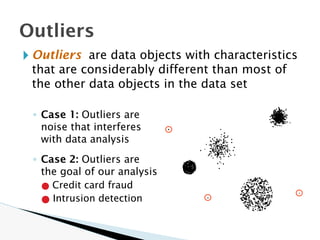 🞂 Outliers are data objects with characteristics
that are considerably different than most of
the other data objects in the data set
◦ Case 1: Outliers are
noise that interferes
with data analysis
◦ Case 2: Outliers are
the goal of our analysis
● Credit card fraud
● Intrusion detection
Outliers
 
