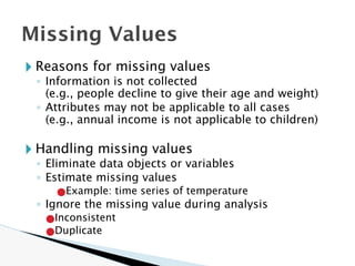 🞂 Reasons for missing values
◦ Information is not collected
(e.g., people decline to give their age and weight)
◦ Attributes may not be applicable to all cases
(e.g., annual income is not applicable to children)
🞂 Handling missing values
◦ Eliminate data objects or variables
◦ Estimate missing values
●Example: time series of temperature
◦ Ignore the missing value during analysis
●Inconsistent
●Duplicate
Missing Values
 