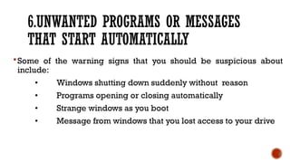 6.UNWANTED PROGRAMS OR MESSAGES
THAT START AUTOMATICALLY
Some of the warning signs that you should be suspicious about
include:
• Windows shutting down suddenly without reason
• Programs opening or closing automatically
• Strange windows as you boot
• Message from windows that you lost access to your drive
 
