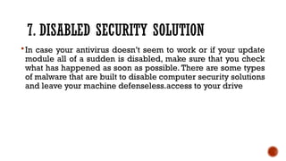 7. DISABLED SECURITY SOLUTION
In case your antivirus doesn’t seem to work or if your update
module all of a sudden is disabled, make sure that you check
what has happened as soon as possible. There are some types
of malware that are built to disable computer security solutions
and leave your machine defenseless.access to your drive
 
