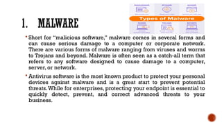 1. MALWARE
 Short for “malicious software,” malware comes in several forms and
can cause serious damage to a computer or corporate network.
There are various forms of malware ranging from viruses and worms
to Trojans and beyond. Malware is often seen as a catch-all term that
refers to any software designed to cause damage to a computer,
server, or network.
 Antivirus software is the most known product to protect your personal
devices against malware and is a great start to prevent potential
threats.While for enterprises, protecting your endpoint is essential to
quickly detect, prevent, and correct advanced threats to your
business.
 