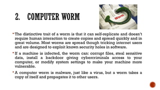 2. COMPUTER WORM
 The distinctive trait of a worm is that it can self-replicate and doesn’t
require human interaction to create copies and spread quickly and in
great volume. Most worms are spread though tricking internet users
and are designed to exploit known security holes in software.
 If a machine is infected, the worm can: corrupt files, steal sensitive
data, install a backdoor giving cybercriminals access to your
computer, or modify system settings to make your machine more
vulnerable.
 A computer worm is malware, just like a virus, but a worm takes a
copy of itself and propagates it to other users.
 