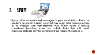 3. SPAM
 Spam refers to unsolicited messages in your email inbox. From the
sender’s perspective, spam is a great way to get their message across
in an efficient and cost-effective way. While spam is usually
considered harmless, some can include links that will install
malicious software on your computer if the recipient clicks on it.
 