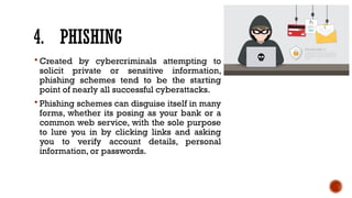 4. PHISHING
 Created by cybercriminals attempting to
solicit private or sensitive information,
phishing schemes tend to be the starting
point of nearly all successful cyberattacks.
 Phishing schemes can disguise itself in many
forms, whether its posing as your bank or a
common web service, with the sole purpose
to lure you in by clicking links and asking
you to verify account details, personal
information, or passwords.
 