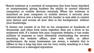 Botnet malware is a network of computers that have been hijacked
or compromised, giving hackers the ability to control infected
computers or mobile devices remotely. When the malware is
launched on your computer or mobile device, it recruits your
infected device into a botnet, and the hacker is now able to control
your device and access all your data in the background without
your knowledge.
A botnet can consist of as few as ten computers or hundreds of
thousands, and when bots come together, they are a force to be
reckoned with. If a botnet hits your corporate website, it can make
millions of requests at once ultimately overloading the servers
knocking the website offline, slow web traffic, or affect
performance. As many businesses are aware, a website that is
offline or has a long lag time can be very costly, resulting in a loss
of customers or a damaged reputation.
 