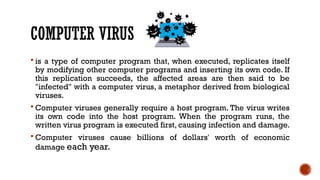 COMPUTER VIRUS
 is a type of computer program that, when executed, replicates itself
by modifying other computer programs and inserting its own code. If
this replication succeeds, the affected areas are then said to be
"infected" with a computer virus, a metaphor derived from biological
viruses.
 Computer viruses generally require a host program. The virus writes
its own code into the host program. When the program runs, the
written virus program is executed first, causing infection and damage.
 Computer viruses cause billions of dollars' worth of economic
damage each year.
 
