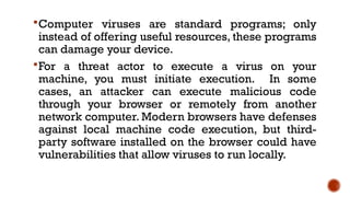 Computer viruses are standard programs; only
instead of offering useful resources, these programs
can damage your device.
For a threat actor to execute a virus on your
machine, you must initiate execution. In some
cases, an attacker can execute malicious code
through your browser or remotely from another
network computer. Modern browsers have defenses
against local machine code execution, but third-
party software installed on the browser could have
vulnerabilities that allow viruses to run locally.
 