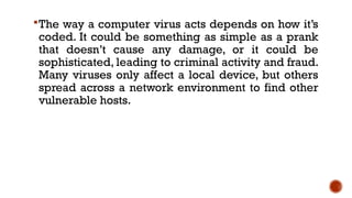 The way a computer virus acts depends on how it’s
coded. It could be something as simple as a prank
that doesn’t cause any damage, or it could be
sophisticated, leading to criminal activity and fraud.
Many viruses only affect a local device, but others
spread across a network environment to find other
vulnerable hosts.
 
