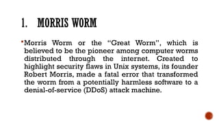 1. MORRIS WORM
Morris Worm or the “Great Worm”, which is
believed to be the pioneer among computer worms
distributed through the internet. Created to
highlight security flaws in Unix systems, its founder
Robert Morris, made a fatal error that transformed
the worm from a potentially harmless software to a
denial-of-service (DDoS) attack machine.
 