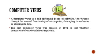 COMPUTER VIRUS
 A computer virus is a self-spreading piece of software. The viruses
disrupt the normal functioning of a computer, damaging its software
or stealing its data.
 The first computer virus was created in 1971 to test whether
computer software could self-replicate.
 