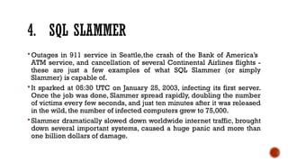 4. SQL SLAMMER
 Outages in 911 service in Seattle,the crash of the Bank of America’s
ATM service, and cancellation of several Continental Airlines flights -
these are just a few examples of what SQL Slammer (or simply
Slammer) is capable of.
 It sparked at 05:30 UTC on January 25, 2003, infecting its first server.
Once the job was done, Slammer spread rapidly, doubling the number
of victims every few seconds, and just ten minutes after it was released
in the wild, the number of infected computers grew to 75,000.
 Slammer dramatically slowed down worldwide internet traffic, brought
down several important systems, caused a huge panic and more than
one billion dollars of damage.
 