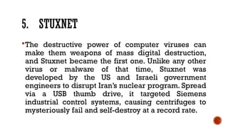 5. STUXNET
The destructive power of computer viruses can
make them weapons of mass digital destruction,
and Stuxnet became the first one. Unlike any other
virus or malware of that time, Stuxnet was
developed by the US and Israeli government
engineers to disrupt Iran’s nuclear program. Spread
via a USB thumb drive, it targeted Siemens
industrial control systems, causing centrifuges to
mysteriously fail and self-destroy at a record rate.
 