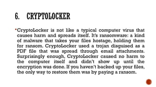6. CRYPTOLOCKER
CryptoLocker is not like a typical computer virus that
causes harm and spreads itself. It’s ransomware: a kind
of malware that takes your files hostage, holding them
for ransom. CryptoLocker used a trojan disguised as a
PDF file that was spread through email attachments.
Surprisingly enough, CryptoLocker caused no harm to
the computer itself and didn’t show up until the
encryption was done. If you haven’t backed up your files,
the only way to restore them was by paying a ransom.
 