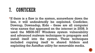 7. CONFICKER
If there is a flaw in the system, somewhere down the
line, it will undoubtedly be exploited. Conficker,
Downup, Downadup, Kido - these are all computer
virus names that appeared on the internet in 2008. It
used the MS08-067 Windows system vulnerability
and advanced malware techniques to propagate and
install itself into the system. These techniques
included copying itself to shared folders and
exploiting the AutoRun utility for removable media.
 