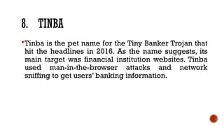 8. TINBA
Tinba is the pet name for the Tiny Banker Trojan that
hit the headlines in 2016. As the name suggests, its
main target was financial institution websites. Tinba
used man-in-the-browser attacks and network
sniffing to get users’ banking information.
 