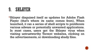9. SHLAYER
Shlayer disguised itself as updates for Adobe Flash
Player (that’s where its name comes from). When
launched, it ran a series of shell scripts to proliferate
various adware or potentially unwanted applications.
In most cases, users got the Shlayer virus when
visiting untrustworthy Torrent websites, clicking on
the advertisements, or downloading shady files.
 