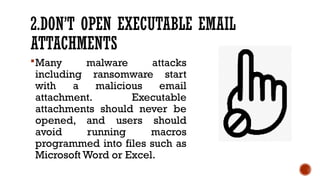 2.DON’T OPEN EXECUTABLE EMAIL
ATTACHMENTS
Many malware attacks
including ransomware start
with a malicious email
attachment. Executable
attachments should never be
opened, and users should
avoid running macros
programmed into files such as
Microsoft Word or Excel.
 