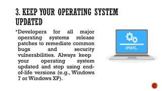 3. KEEP YOUR OPERATING SYSTEM
UPDATED
Developers for all major
operating systems release
patches to remediate common
bugs and security
vulnerabilities. Always keep
your operating system
updated and stop using end-
of-life versions (e.g., Windows
7 or Windows XP).
 
