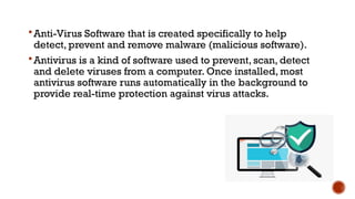 Anti-Virus Software that is created specifically to help
detect, prevent and remove malware (malicious software).
Antivirus is a kind of software used to prevent, scan, detect
and delete viruses from a computer. Once installed, most
antivirus software runs automatically in the background to
provide real-time protection against virus attacks.
 