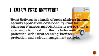 1. AVAST! FREE ANTIVIRUS
Avast Antivirus is a family of cross-platform internet
security applications developed by Avast for
Microsoft Windows, macOS, Android and iOS. ... It is
a cross-platform solution that includes antivirus
protection, web threat scanning, browser
protection, and a cloud management console.
 