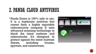2. PANDA CLOUD ANTIVIRUS
Panda Dome is 100% safe to use.
It is a legitimate antivirus that
comes from a highly reputable
cybersecurity company. It uses
advanced scanning technology to
block the latest malware and
cyberattacks. It's designed to
protect against the latest malware
threats, including viruses,
spyware, and ransomware.
 