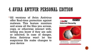 4. AVIRA ANTIVIR PERSONAL EDITION
All versions of Avira Antivirus
offer Real-time protection against
malware. This feature monitors
and scans all the files you access,
copy, or otherwise interact with,
letting you know if they are safe
or infected. In case of danger,
Avira Antivirus won't let the
suspicious file make changes to
your device
 