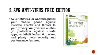 5. AVG ANTI-VIRUS FREE EDITION
AVG AntiVirus for Android guards
your mobile phone against
malware attacks and threats to
your privacy. We give you on-the-
go protection against unsafe
apps, anti-theft locker & tracker,
and plenty more security and
performance features.
 