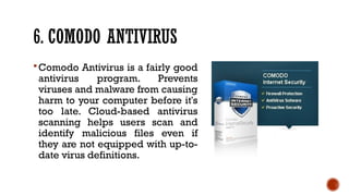 6. COMODO ANTIVIRUS
Comodo Antivirus is a fairly good
antivirus program. Prevents
viruses and malware from causing
harm to your computer before it's
too late. Cloud-based antivirus
scanning helps users scan and
identify malicious files even if
they are not equipped with up-to-
date virus definitions.
 