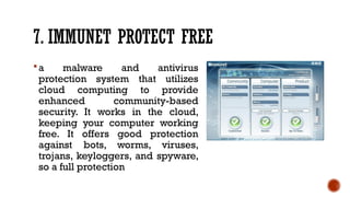 7. IMMUNET PROTECT FREE
a malware and antivirus
protection system that utilizes
cloud computing to provide
enhanced community-based
security. It works in the cloud,
keeping your computer working
free. It offers good protection
against bots, worms, viruses,
trojans, keyloggers, and spyware,
so a full protection
 
