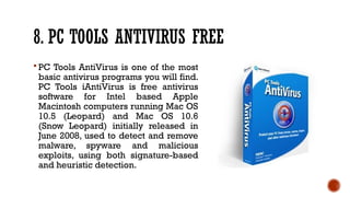 8. PC TOOLS ANTIVIRUS FREE
 PC Tools AntiVirus is one of the most
basic antivirus programs you will find.
PC Tools iAntiVirus is free antivirus
software for Intel based Apple
Macintosh computers running Mac OS
10.5 (Leopard) and Mac OS 10.6
(Snow Leopard) initially released in
June 2008, used to detect and remove
malware, spyware and malicious
exploits, using both signature-based
and heuristic detection.
 