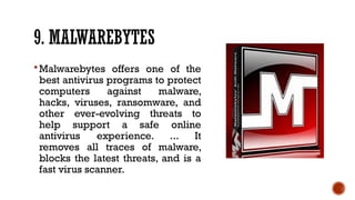9. MALWAREBYTES
Malwarebytes offers one of the
best antivirus programs to protect
computers against malware,
hacks, viruses, ransomware, and
other ever-evolving threats to
help support a safe online
antivirus experience. ... It
removes all traces of malware,
blocks the latest threats, and is a
fast virus scanner.
 