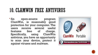 10. CLAMWIN FREE ANTIVIRUS
An open-source program
ClamWin, is reasonably good
protection for your computer. The
users receive several useful
features free of charge.
Specifically, using ClamWin
antivirus, you have an opportunity
to scan your device, protect it
against viruses and malware.
 