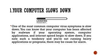 1.YOUR COMPUTER SLOWS DOWN
One of the most common computer virus symptoms is slow
down. You can know that your computer has been affected
by malware if your operating system, computer
applications, and internet speed begin to slow down. If you
note such a tendency and you’re not running heavy
applications or programs, there may be cause for alarm.
 