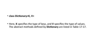 • class Dictionary<K, V>
• Here, K specifies the type of keys, and V specifies the type of values.
The abstract methods defined by Dictionary are listed in Table 17-17.
 