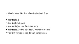• It is declared like this: class Hashtable<K, V>
• Hashtable( )
• Hashtable(int size)
• Hashtable(int size, float fillRatio)
• Hashtable(Map<? extends K, ? extends V> m)
• The first version is the default constructor.
 